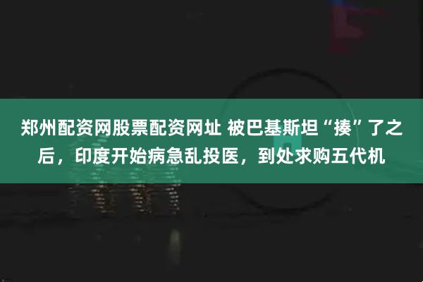 郑州配资网股票配资网址 被巴基斯坦“揍”了之后，印度开始病急乱投医，到处求购五代机