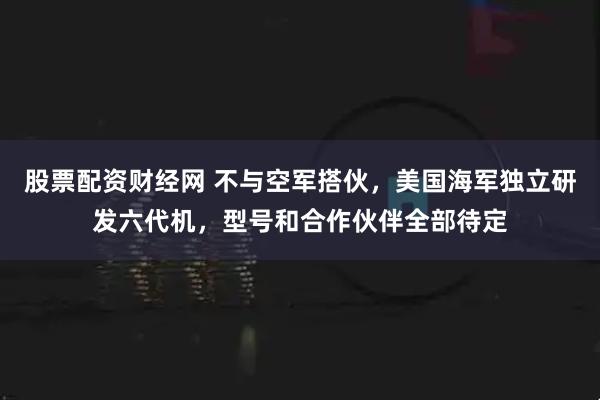 股票配资财经网 不与空军搭伙，美国海军独立研发六代机，型号和合作伙伴全部待定