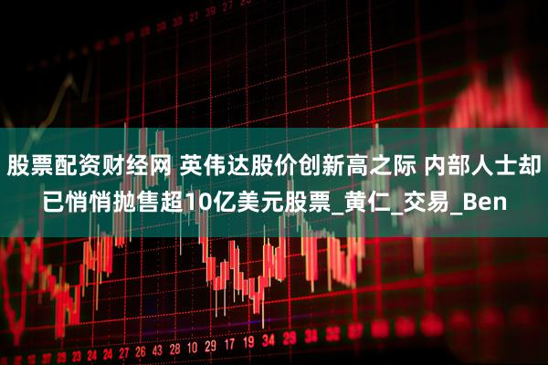 股票配资财经网 英伟达股价创新高之际 内部人士却已悄悄抛售超10亿美元股票_黄仁_交易_Ben