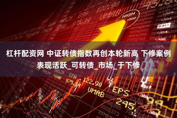杠杆配资网 中证转债指数再创本轮新高 下修案例表现活跃_可转债_市场_于下修