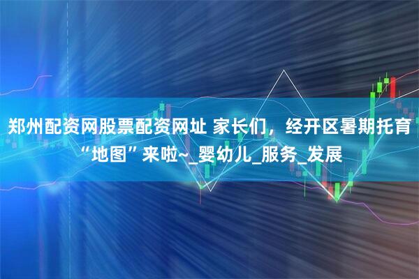 郑州配资网股票配资网址 家长们，经开区暑期托育“地图”来啦~_婴幼儿_服务_发展