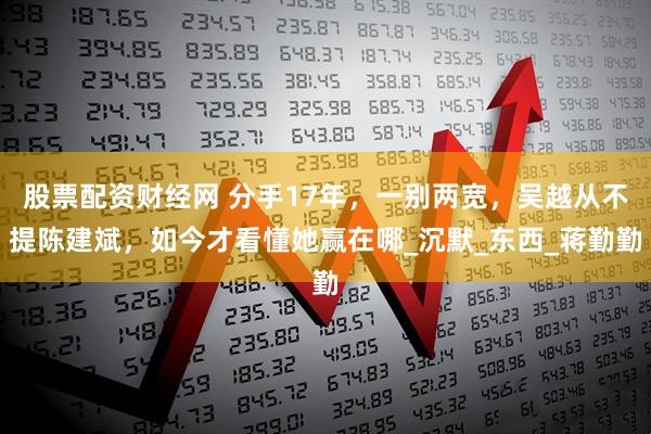 股票配资财经网 分手17年，一别两宽，吴越从不提陈建斌，如今才看懂她赢在哪_沉默_东西_蒋勤勤