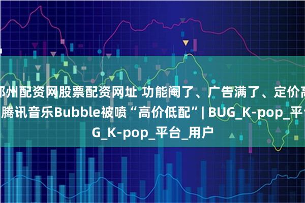 郑州配资网股票配资网址 功能阉了、广告满了、定价高了……腾讯音乐Bubble被喷“高价低配”| BUG_K-pop_平台_用户
