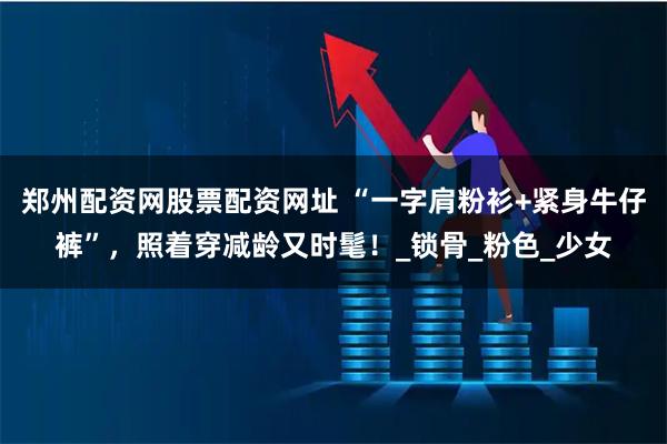 郑州配资网股票配资网址 “一字肩粉衫+紧身牛仔裤”，照着穿减龄又时髦！_锁骨_粉色_少女