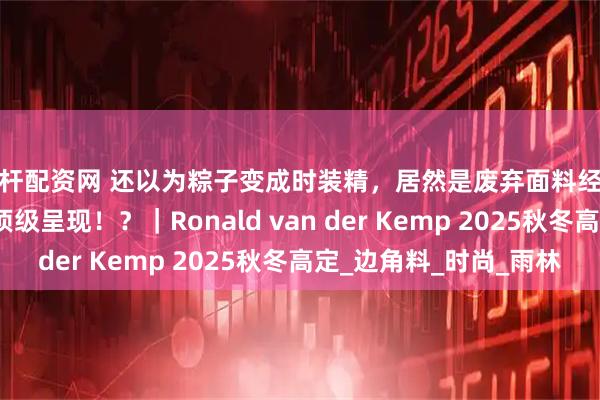 杠杆配资网 还以为粽子变成时装精，居然是废弃面料经涂绘、粘合、刺绣的顶级呈现！？｜Ronald van der Kemp 2025秋冬高定_边角料_时尚_雨林