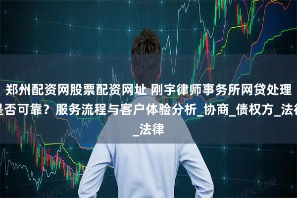 郑州配资网股票配资网址 刚宇律师事务所网贷处理是否可靠？服务流程与客户体验分析_协商_债权方_法律