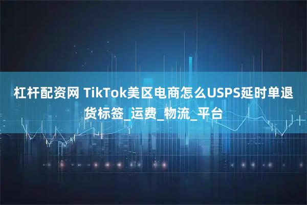 杠杆配资网 TikTok美区电商怎么USPS延时单退货标签_运费_物流_平台