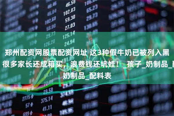 郑州配资网股票配资网址 这3种假牛奶已被列入黑名单，很多家长还成箱买，浪费钱还坑娃！_孩子_奶制品_配料表