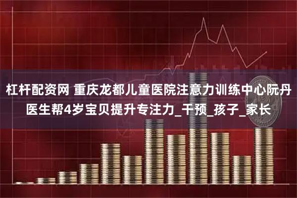 杠杆配资网 重庆龙都儿童医院注意力训练中心阮丹医生帮4岁宝贝提升专注力_干预_孩子_家长