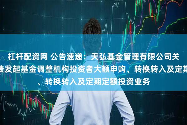 杠杆配资网 公告速递：天弘基金管理有限公司关于天弘增利短债发起基金调整机构投资者大额申购、转换转入及定期定额投资业务