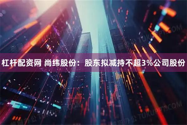 杠杆配资网 尚纬股份：股东拟减持不超3%公司股份