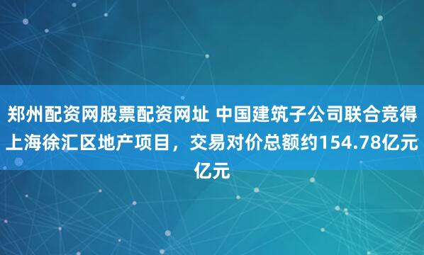 郑州配资网股票配资网址 中国建筑子公司联合竞得上海徐汇区地产项目，交易对价总额约154.78亿元
