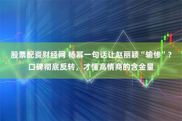 股票配资财经网 杨幂一句话让赵丽颖“输惨”？口碑彻底反转，才懂高情商的含金量